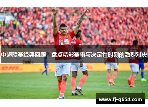中超联赛经典回顾：盘点精彩赛事与决定性时刻的激烈对决