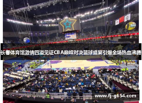 长春体育馆激情四溢见证CBA巅峰对决篮球盛宴引爆全场热血沸腾